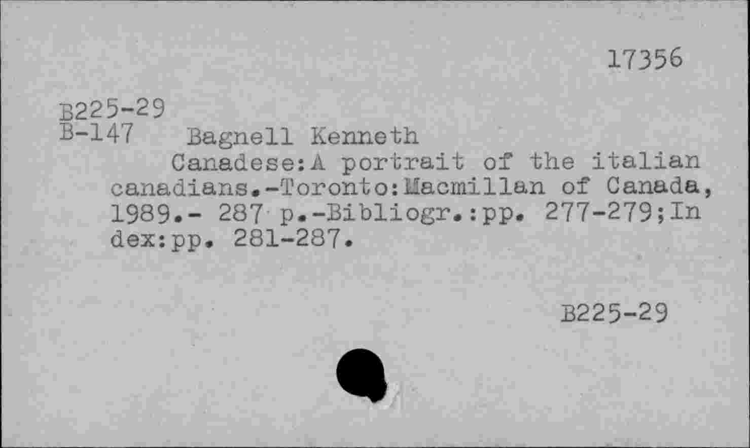 ﻿17356
B225-29
B-147 Bagnell Kenneth
Canadese:A portrait of the Italian Canadians.-Toronto:Uacmillan of Canada, 1989.- 287 p.-Bibliogr.:pp. 277-279;In dex:pp. 281-287.
B225-29